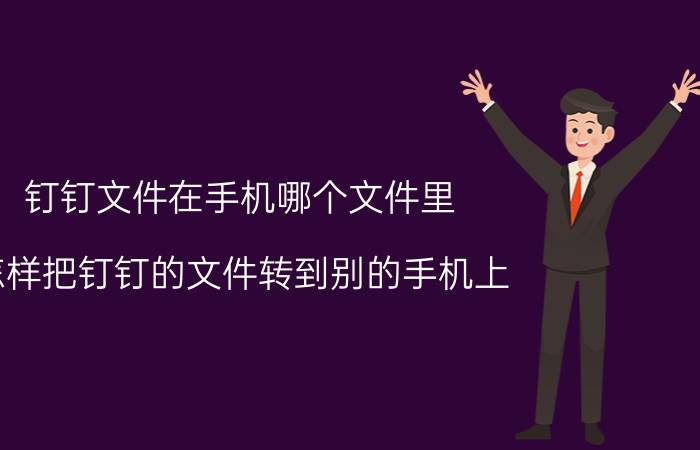 钉钉文件在手机哪个文件里 怎样把钉钉的文件转到别的手机上？